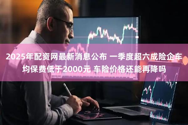 2025年配资网最新消息公布 一季度超六成险企车均保费低于2000元 车险价格还能再降吗
