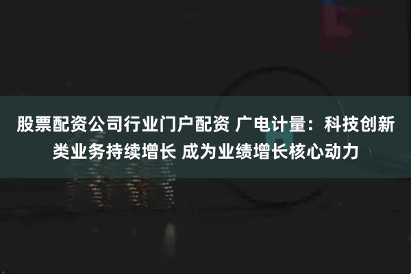 股票配资公司行业门户配资 广电计量：科技创新类业务持续增长 成为业绩增长核心动力