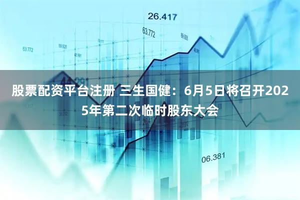 股票配资平台注册 三生国健：6月5日将召开2025年第二次临时股东大会