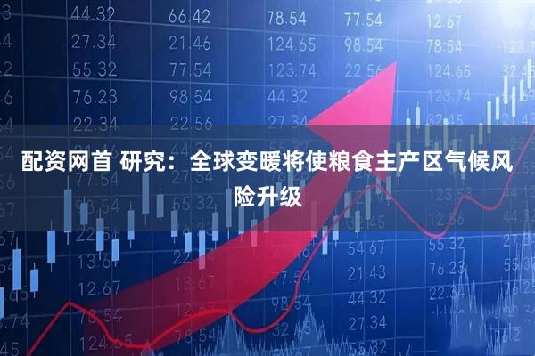 配资网首 研究：全球变暖将使粮食主产区气候风险升级