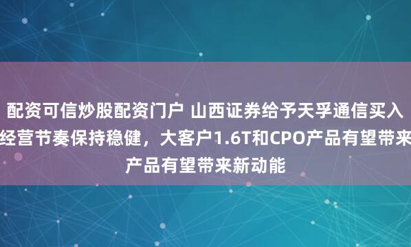 配资可信炒股配资门户 山西证券给予天孚通信买入评级，经营节奏保持稳健，大客户1.6T和CPO产品有望带来新动能