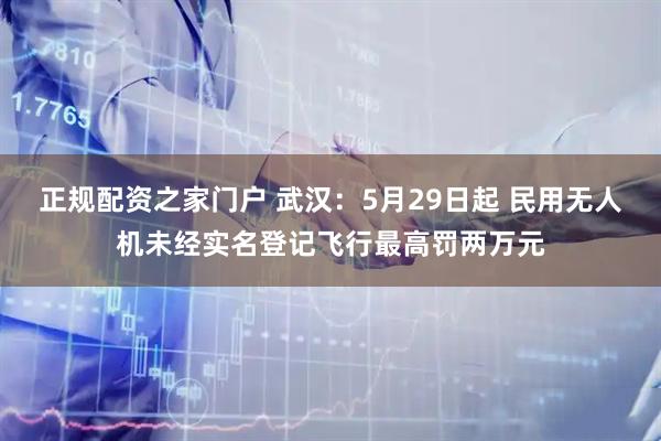 正规配资之家门户 武汉：5月29日起 民用无人机未经实名登记飞行最高罚两万元