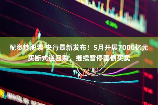 配资炒股票 央行最新发布！5月开展7000亿元买断式逆回购，继续暂停国债买卖