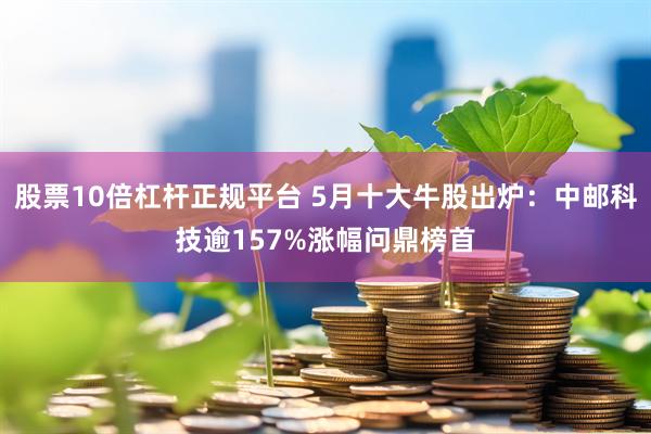 股票10倍杠杆正规平台 5月十大牛股出炉：中邮科技逾157%涨幅问鼎榜首