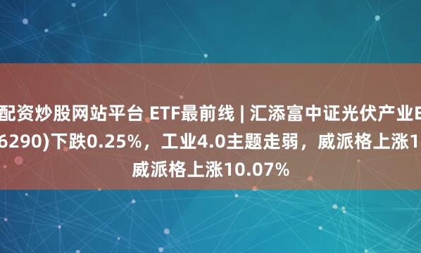配资炒股网站平台 ETF最前线 | 汇添富中证光伏产业ETF(516290)下跌0.25%，工业4.0主题走弱，威派格上涨10.07%