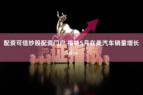 配资可信炒股配资门户 福特5月在美汽车销量增长16%