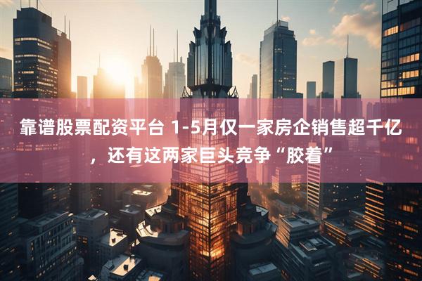 靠谱股票配资平台 1-5月仅一家房企销售超千亿,还有这两家巨头竞争“胶着”