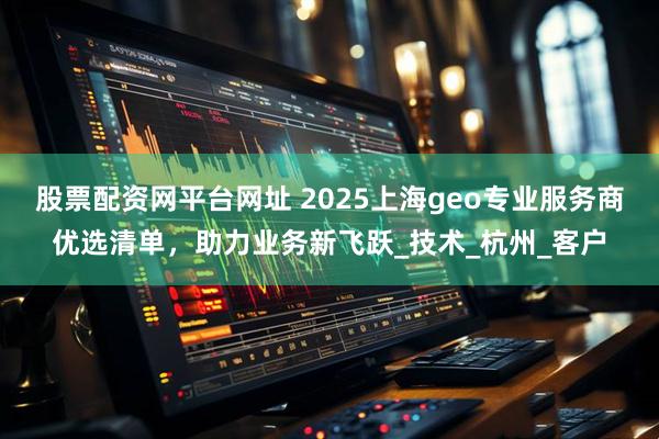 股票配资网平台网址 2025上海geo专业服务商优选清单，助力业务新飞跃_技术_杭州_客户