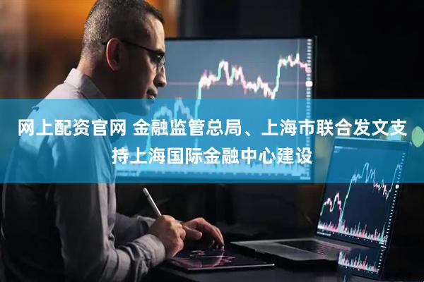 网上配资官网 金融监管总局、上海市联合发文支持上海国际金融中心建设