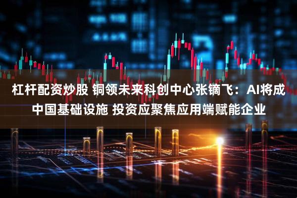 杠杆配资炒股 铜领未来科创中心张镝飞：AI将成中国基础设施 投资应聚焦应用端赋能企业