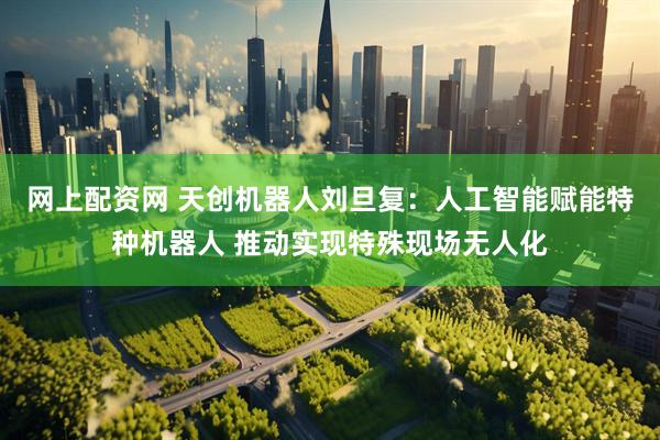 网上配资网 天创机器人刘旦复：人工智能赋能特种机器人 推动实现特殊现场无人化