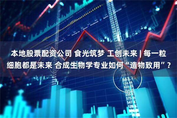 本地股票配资公司 食光筑梦 工创未来 | 每一粒细胞都是未来 合成生物学专业如何“造物致用”？