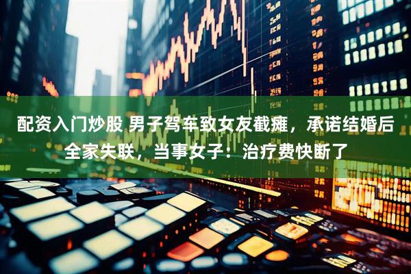 配资入门炒股 男子驾车致女友截瘫，承诺结婚后全家失联，当事女子：治疗费快断了
