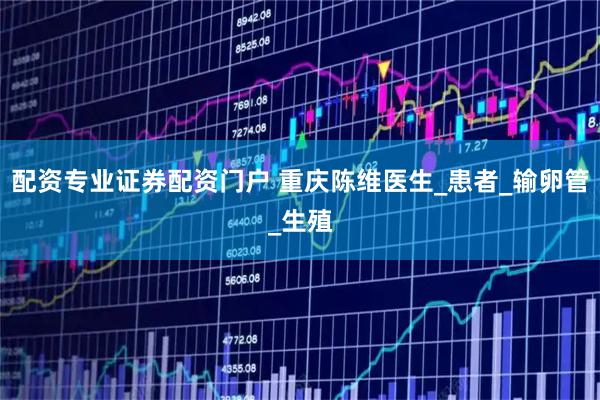 配资专业证券配资门户 重庆陈维医生_患者_输卵管_生殖