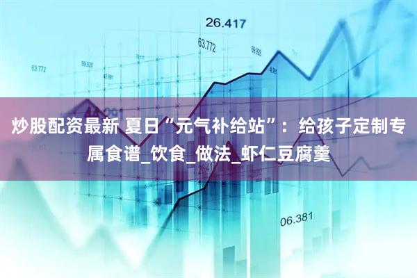炒股配资最新 夏日“元气补给站”：给孩子定制专属食谱_饮食_做法_虾仁豆腐羹