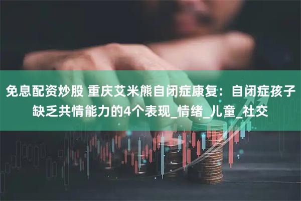 免息配资炒股 重庆艾米熊自闭症康复：自闭症孩子缺乏共情能力的4个表现_情绪_儿童_社交