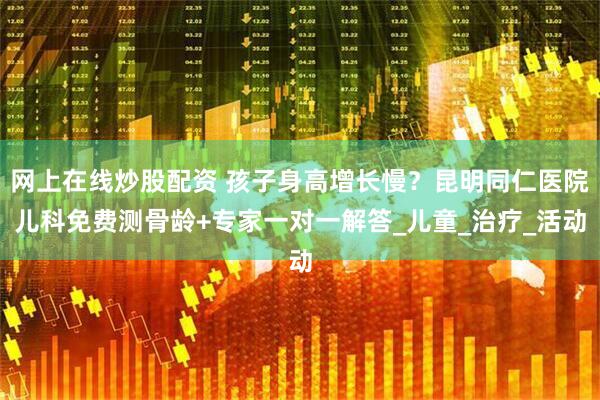 网上在线炒股配资 孩子身高增长慢？昆明同仁医院儿科免费测骨龄+专家一对一解答_儿童_治疗_活动