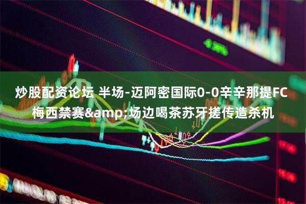 炒股配资论坛 半场-迈阿密国际0-0辛辛那提FC 梅西禁赛&场边喝茶苏牙搓传造杀机
