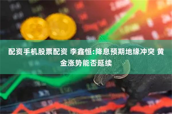 配资手机股票配资 李鑫恒:降息预期地缘冲突 黄金涨势能否延续