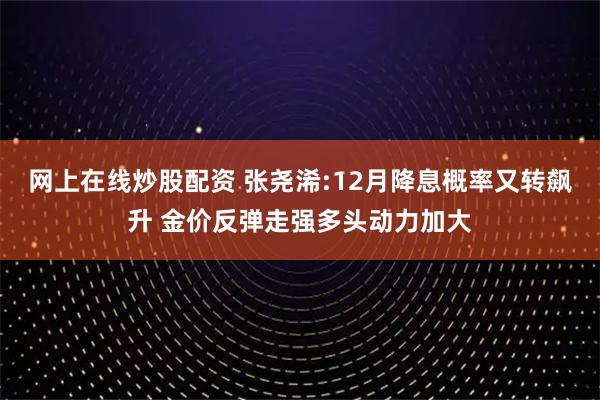 网上在线炒股配资 张尧浠:12月降息概率又转飙升 金价反弹走强多头动力加大