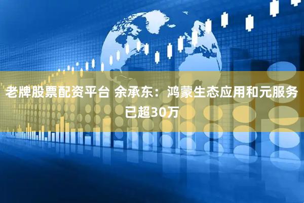 老牌股票配资平台 余承东：鸿蒙生态应用和元服务已超30万