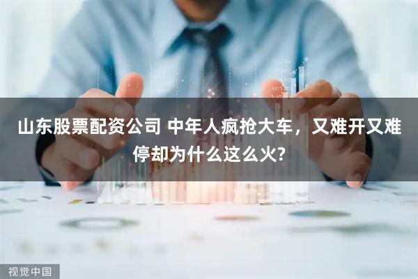 山东股票配资公司 中年人疯抢大车，又难开又难停却为什么这么火?
