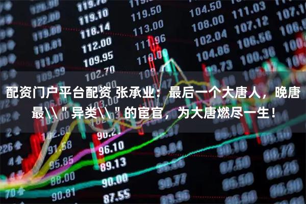 配资门户平台配资 张承业:最后一个大唐人,晚唐最\"异类\"的宦官,为大唐燃尽一生!