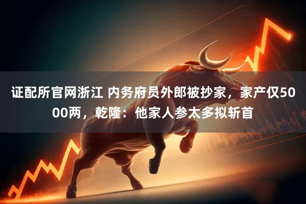 证配所官网浙江 内务府员外郎被抄家，家产仅5000两，乾隆：他家人参太多拟斩首