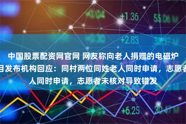 中国股票配资网官网 网友称向老人捐赠的电磁炉疑似被调包？项目发布机构回应：同村两位同姓老人同时申请，志愿者未核对导致错发