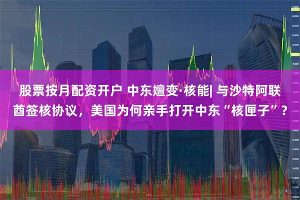 股票按月配资开户 中东嬗变·核能| 与沙特阿联酋签核协议，美国为何亲手打开中东“核匣子”？